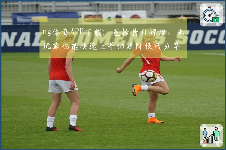 ng体育APP下载：重拾昔日辉煌，老玩家也能快速上手的进阶技巧分享