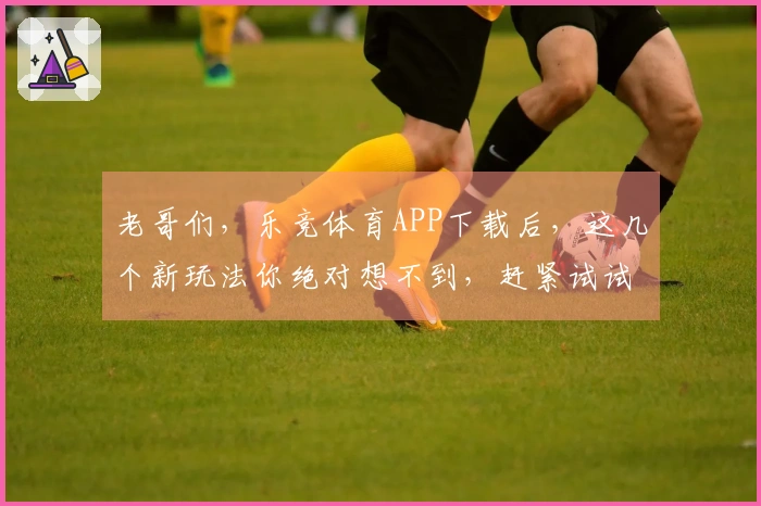 老哥们，乐竞体育APP下载后，这几个新玩法你绝对想不到，赶紧试试！