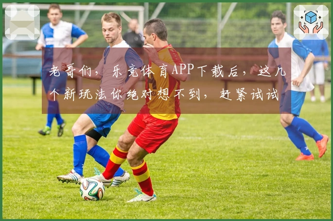 老哥们，乐竞体育APP下载后，这几个新玩法你绝对想不到，赶紧试试！