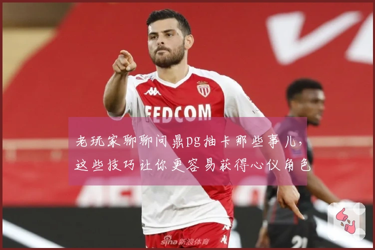 老玩家聊聊问鼎pg抽卡那些事儿，这些技巧让你更容易获得心仪角色