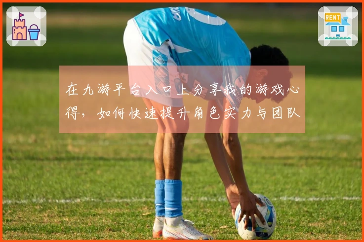 在九游平台入口上分享我的游戏心得，如何快速提升角色实力与团队配合技巧